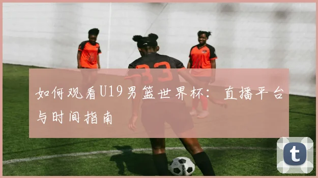 如何观看U19男篮世界杯:直播平台与时间指南