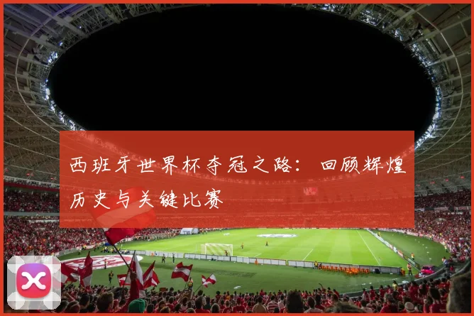 西班牙世界杯夺冠之路：回顾辉煌历史与关键比赛