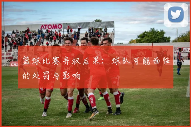 篮球比赛弃权后果：球队可能面临的处罚与影响