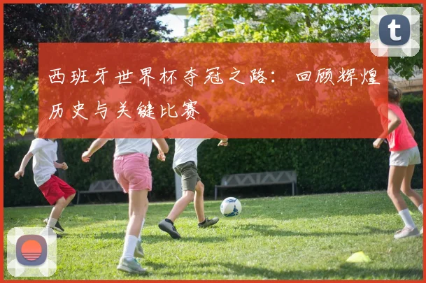 西班牙世界杯夺冠之路：回顾辉煌历史与关键比赛