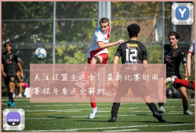 关注辽篮全运会！最新比赛时间、赛程与看点全解析
